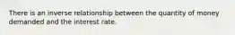 There is an inverse relationship between the quantity of money demanded and the interest rate.