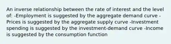 An inverse relationship between the rate of interest and the level of: -Employment is suggested by the aggregate demand curve -Prices is suggested by the aggregate supply curve -Investment spending is suggested by the investment-demand curve -Income is suggested by the consumption function