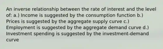 An inverse relationship between the rate of interest and the level of: a.) Income is suggested by the consumption function b.) Prices is suggested by the aggregate supply curve c.) Employment is suggested by the aggregate demand curve d.) Investment spending is suggested by the investment-demand curve