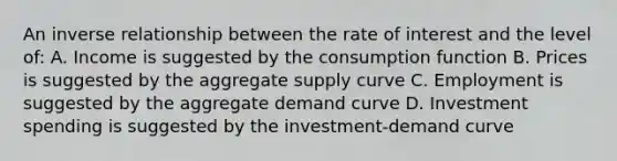 An inverse relationship between the rate of interest and the level of: A. Income is suggested by the consumption function B. Prices is suggested by the aggregate supply curve C. Employment is suggested by the aggregate demand curve D. Investment spending is suggested by the investment-demand curve