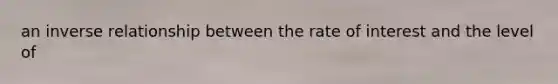 an inverse relationship between the rate of interest and the level of