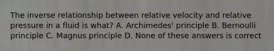 The inverse relationship between relative velocity and relative pressure in a fluid is what? A. Archimedes' principle B. Bernoulli principle C. Magnus principle D. None of these answers is correct