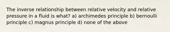 The inverse relationship between relative velocity and relative pressure in a fluid is what? a) archimedes principle b) bernoulli principle c) magnus principle d) none of the above