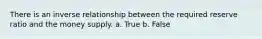 There is an inverse relationship between the required reserve ratio and the money supply. a. True b. False