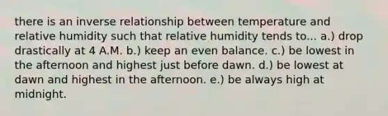 there is an <a href='https://www.questionai.com/knowledge/kc6KNK1VxL-inverse-relation' class='anchor-knowledge'>inverse relation</a>ship between temperature and relative humidity such that relative humidity tends to... a.) drop drastically at 4 A.M. b.) keep an even balance. c.) be lowest in the afternoon and highest just before dawn. d.) be lowest at dawn and highest in the afternoon. e.) be always high at midnight.