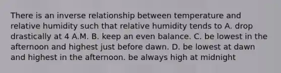 There is an inverse relationship between temperature and relative humidity such that relative humidity tends to A. drop drastically at 4 A.M. B. keep an even balance. C. be lowest in the afternoon and highest just before dawn. D. be lowest at dawn and highest in the afternoon. be always high at midnight