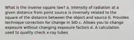 What is the inverse square law? a. Intensity of radiation at a given distance from point source is inversely related to the square of the distance between the object and source b. Provides technique correction for change in SID c. Allows you to change exposure without changing exposure factors d. A calculation used to quality check x-ray tubes