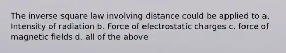 The inverse square law involving distance could be applied to a. Intensity of radiation b. Force of electrostatic charges c. force of magnetic fields d. all of the above