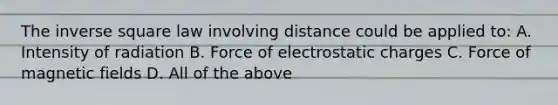 The inverse square law involving distance could be applied to: A. Intensity of radiation B. Force of electrostatic charges C. Force of magnetic fields D. All of the above