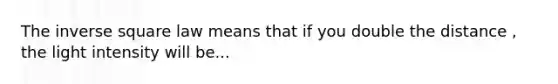 The inverse square law means that if you double the distance , the light intensity will be...