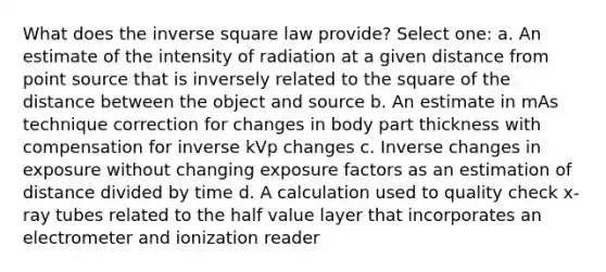 What does the inverse square law provide? Select one: a. An estimate of the intensity of radiation at a given distance from point source that is inversely related to the square of the distance between the object and source b. An estimate in mAs technique correction for changes in body part thickness with compensation for inverse kVp changes c. Inverse changes in exposure without changing exposure factors as an estimation of distance divided by time d. A calculation used to quality check x-ray tubes related to the half value layer that incorporates an electrometer and ionization reader