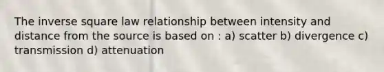 The inverse square law relationship between intensity and distance from the source is based on : a) scatter b) divergence c) transmission d) attenuation