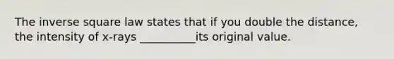 The inverse square law states that if you double the distance, the intensity of x-rays __________its original value.