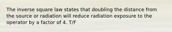 The inverse square law states that doubling the distance from the source or radiation will reduce radiation exposure to the operator by a factor of 4. T/F