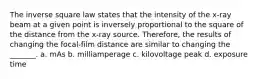 The inverse square law states that the intensity of the x-ray beam at a given point is inversely proportional to the square of the distance from the x-ray source. Therefore, the results of changing the focal-film distance are similar to changing the _______. a. mAs b. milliamperage c. kilovoltage peak d. exposure time