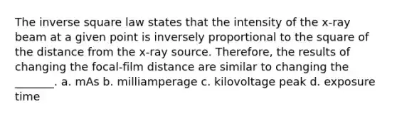 The inverse square law states that the intensity of the x-ray beam at a given point is inversely proportional to the square of the distance from the x-ray source. Therefore, the results of changing the focal-film distance are similar to changing the _______. a. mAs b. milliamperage c. kilovoltage peak d. exposure time