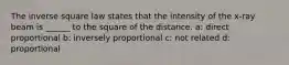 The inverse square law states that the intensity of the x-ray beam is ______ to the square of the distance. a: direct proportional b: inversely proportional c: not related d: proportional