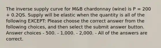 The inverse supply curve for M&B chardonnay (wine) is P = 200 + 0.2QS. Supply will be elastic when the quantity is all of the following EXCEPT: Please choose the correct answer from the following choices, and then select the submit answer button. Answer choices - 500. - 1,000. - 2,000. - All of the answers are correct.