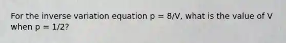 For the inverse variation equation p = 8/V, what is the value of V when p = 1/2?