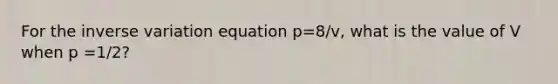 For the inverse variation equation p=8/v, what is the value of V when p =1/2?