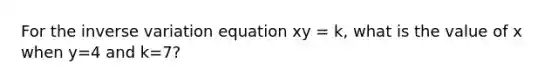 For the inverse variation equation xy = k, what is the value of x when y=4 and k=7?