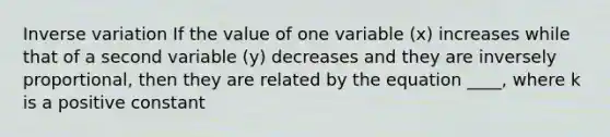 Inverse variation If the value of one variable (x) increases while that of a second variable (y) decreases and they are inversely proportional, then they are related by the equation ____, where k is a positive constant