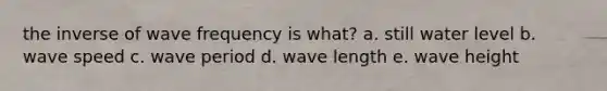 the inverse of wave frequency is what? a. still water level b. wave speed c. wave period d. wave length e. wave height