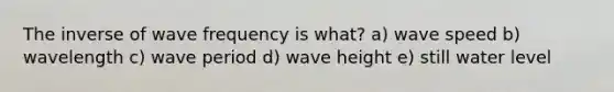 The inverse of wave frequency is what? a) wave speed b) wavelength c) wave period d) wave height e) still water level