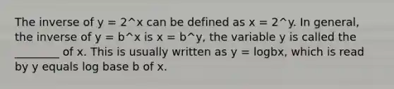 The inverse of y = 2^x can be defined as x = 2^y. In general, the inverse of y = b^x is x = b^y, the variable y is called the ________ of x. This is usually written as y = logbx, which is read by y equals log base b of x.