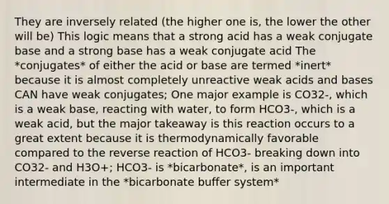 They are inversely related (the higher one is, the lower the other will be) This logic means that a strong acid has a weak conjugate base and a strong base has a weak conjugate acid The *conjugates* of either the acid or base are termed *inert* because it is almost completely unreactive weak <a href='https://www.questionai.com/knowledge/kvCSAshSAf-acids-and-bases' class='anchor-knowledge'>acids and bases</a> CAN have weak conjugates; One major example is CO32-, which is a weak base, reacting with water, to form HCO3-, which is a weak acid, but the major takeaway is this reaction occurs to a great extent because it is thermodynamically favorable compared to the reverse reaction of HCO3- breaking down into CO32- and H3O+; HCO3- is *bicarbonate*, is an important intermediate in the *bicarbonate buffer system*