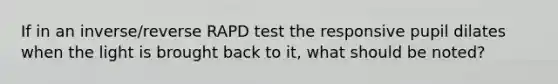 If in an inverse/reverse RAPD test the responsive pupil dilates when the light is brought back to it, what should be noted?