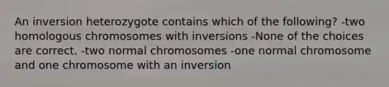 An inversion heterozygote contains which of the following? -two homologous chromosomes with inversions -None of the choices are correct. -two normal chromosomes -one normal chromosome and one chromosome with an inversion