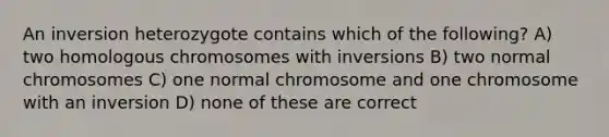 An inversion heterozygote contains which of the following? A) two homologous chromosomes with inversions B) two normal chromosomes C) one normal chromosome and one chromosome with an inversion D) none of these are correct