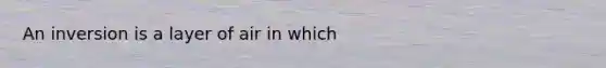 An inversion is a layer of air in which