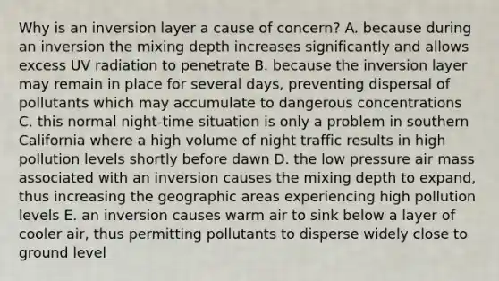 Why is an inversion layer a cause of concern? A. because during an inversion the mixing depth increases significantly and allows excess UV radiation to penetrate B. because the inversion layer may remain in place for several days, preventing dispersal of pollutants which may accumulate to dangerous concentrations C. this normal night-time situation is only a problem in southern California where a high volume of night traffic results in high pollution levels shortly before dawn D. the low pressure air mass associated with an inversion causes the mixing depth to expand, thus increasing the geographic areas experiencing high pollution levels E. an inversion causes warm air to sink below a layer of cooler air, thus permitting pollutants to disperse widely close to ground level