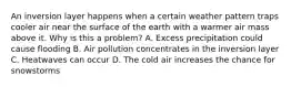 An inversion layer happens when a certain weather pattern traps cooler air near the surface of the earth with a warmer air mass above it. Why is this a problem? A. Excess precipitation could cause flooding B. Air pollution concentrates in the inversion layer C. Heatwaves can occur D. The cold air increases the chance for snowstorms