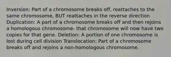 Inversion: Part of a chromosome breaks off, reattaches to the same chromosome, BUT reattaches in the reverse direction Duplication: A part of a chromosome breaks off and then rejoins a homologous chromosome- that chromosome will now have two copies for that gene. Deletion: A portion of one chromosome is lost during cell division Translocation: Part of a chromosome breaks off and rejoins a non-homologous chromosome.