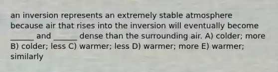 an inversion represents an extremely stable atmosphere because air that rises into the inversion will eventually become ______ and ______ dense than the surrounding air. A) colder; more B) colder; less C) warmer; less D) warmer; more E) warmer; similarly