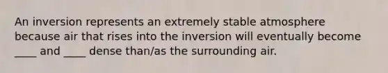 An inversion represents an extremely stable atmosphere because air that rises into the inversion will eventually become ____ and ____ dense than/as the surrounding air.