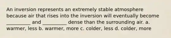 An inversion represents an extremely stable atmosphere because air that rises into the inversion will eventually become __________ and __________ dense than the surrounding air. a. warmer, less b. warmer, more c. colder, less d. colder, more