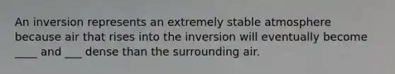 An inversion represents an extremely stable atmosphere because air that rises into the inversion will eventually become ____ and ___ dense than the surrounding air.