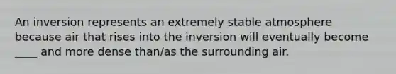 An inversion represents an extremely stable atmosphere because air that rises into the inversion will eventually become ____ and more dense than/as the surrounding air.