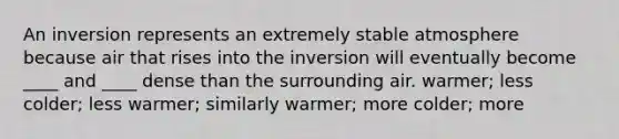 An inversion represents an extremely stable atmosphere because air that rises into the inversion will eventually become ____ and ____ dense than the surrounding air.​ ​warmer; less ​colder; less ​warmer; similarly ​warmer; more ​colder; more