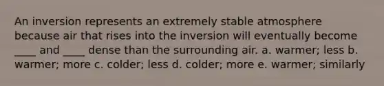 An inversion represents an extremely stable atmosphere because air that rises into the inversion will eventually become ____ and ____ dense than the surrounding air.​ a. warmer; less ​b. warmer; more ​c. colder; less ​d. colder; more ​e. warmer; similarly