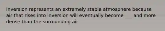 Inversion represents an extremely stable atmosphere because air that rises into inversion will eventually become ___ and more dense than the surrounding air