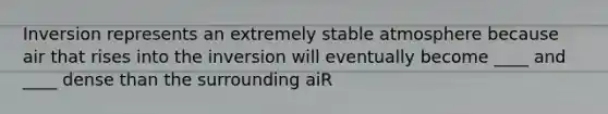 Inversion represents an extremely stable atmosphere because air that rises into the inversion will eventually become ____ and ____ dense than the surrounding aiR