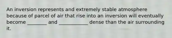 An inversion represents and extremely stable atmosphere because of parcel of air that rise into an inversion will eventually become ________ and ____________ dense than the air surrounding it.