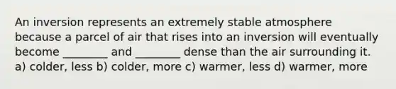 An inversion represents an extremely stable atmosphere because a parcel of air that rises into an inversion will eventually become ________ and ________ dense than the air surrounding it. a) colder, less b) colder, more c) warmer, less d) warmer, more