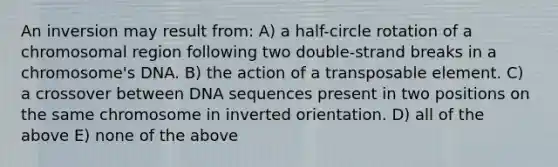 An inversion may result from: A) a half-circle rotation of a chromosomal region following two double-strand breaks in a chromosome's DNA. B) the action of a transposable element. C) a crossover between DNA sequences present in two positions on the same chromosome in inverted orientation. D) all of the above E) none of the above