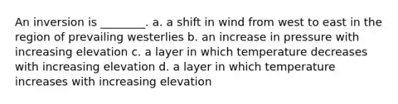 An inversion is ________. a. a shift in wind from west to east in the region of prevailing westerlies b. an increase in pressure with increasing elevation c. a layer in which temperature decreases with increasing elevation d. a layer in which temperature increases with increasing elevation